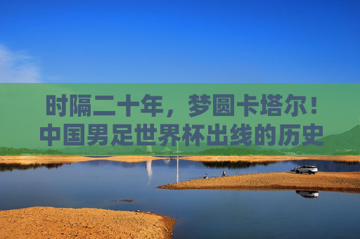 时隔二十年，梦圆卡塔尔！中国男足世界杯出线的历史性跨越，时隔二十年！中国男足梦圆卡塔尔，世界杯出线历史性跨越
