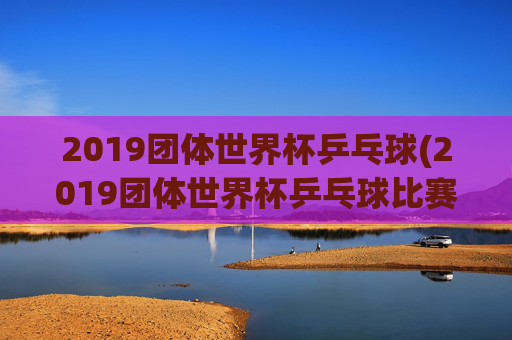 2019团体世界杯乒乓球(2019团体世界杯乒乓球比赛孙颖莎)2019团体世界杯乒乓球，孙颖莎出战