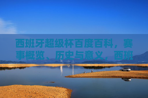 西班牙超级杯百度百科，赛事概览、历史与意义，西班牙超级杯，赛事概览、历史与意义