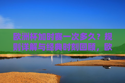 欧洲杯加时赛一次多久？规则详解与经典时刻回顾，欧洲杯加时赛，时长、规则详解与经典时刻回顾