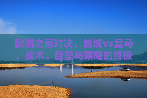 欧洲之巅对决,曼城vs皇马,战术、巨星与荣耀的终极碰撞,欧洲之巅巅峰对决,曼城vs皇马,战术巨星荣耀的终极碰撞