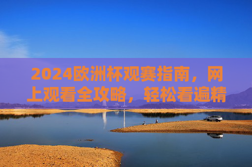 2024欧洲杯观赛指南，网上观看全攻略，轻松看遍精彩赛事，2024欧洲杯网上观赛全攻略，轻松看遍精彩赛事