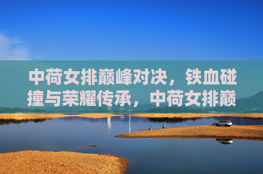 中荷女排巅峰对决,铁血碰撞与荣耀传承,中荷女排巅峰对决,铁血碰撞铸就荣耀传承