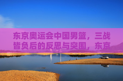 东京奥运会中国男篮，三战皆负后的反思与突围，东京奥运会中国男篮三战皆负的反思与突围