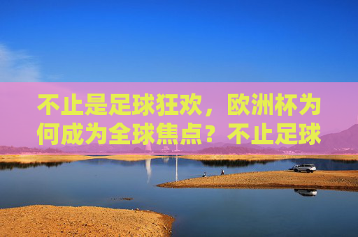 不止是足球狂欢，欧洲杯为何成为全球焦点？不止足球狂欢，欧洲杯何以成全球焦点？