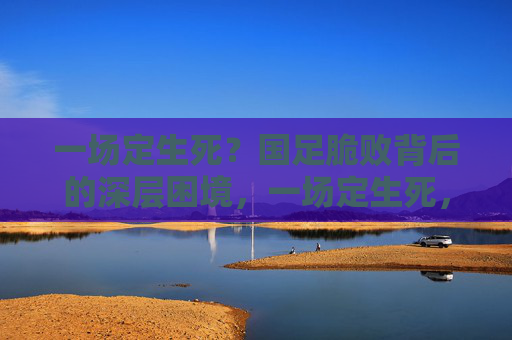 一场定生死?国足脆败背后的深层困境,一场定生死,国足脆败暴露深层困境