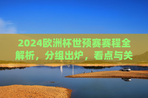 2024欧洲杯世预赛赛程全解析，分组出炉，看点与关键战役前瞻，2024欧洲杯世预赛分组出炉，赛程全解析与关键战役前瞻