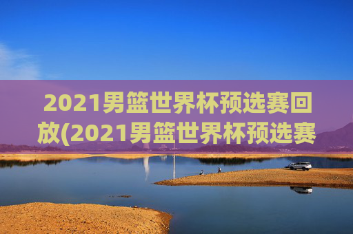 2021男篮世界杯预选赛回放(2021男篮世界杯预选赛回放视频)2021男篮世界杯预选赛回放