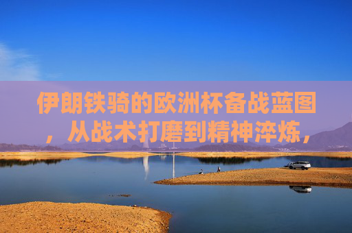 伊朗铁骑的欧洲杯备战蓝图,从战术打磨到精神淬炼,伊朗铁骑欧洲杯备战,战术打磨与精神淬炼蓝图
