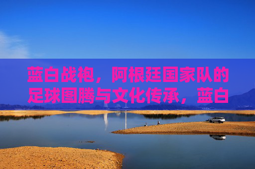 蓝白战袍，阿根廷国家队的足球图腾与文化传承，蓝白战袍，阿根廷足球的图腾与传承