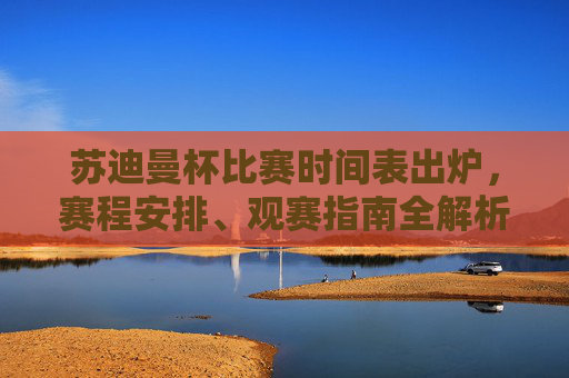 苏迪曼杯比赛时间表出炉，赛程安排、观赛指南全解析，苏迪曼杯赛程观赛指南全解析，时间表出炉