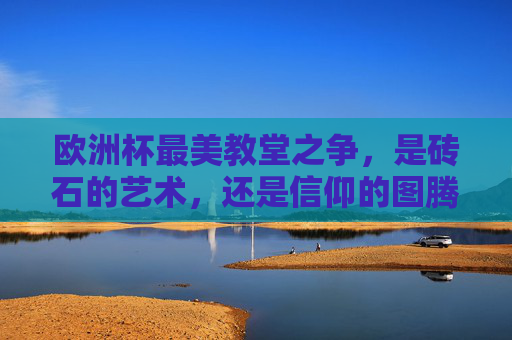 欧洲杯最美教堂之争，是砖石的艺术，还是信仰的图腾？欧洲杯最美教堂之争，砖石艺术与信仰图腾的交锋