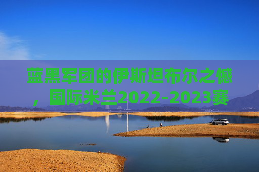 蓝黑军团的伊斯坦布尔之憾，国际米兰2022-2023赛季欧冠冲击冠军全征程，蓝黑军团伊斯坦布尔之憾，2022-2023赛季欧冠冲击冠军全征程