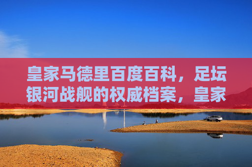皇家马德里百度百科，足坛银河战舰的权威档案，皇家马德里，足坛银河战舰权威档案
