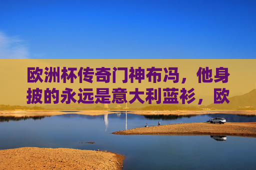 欧洲杯传奇门神布冯,他身披的永远是意大利蓝衫,欧洲杯传奇门神布冯,身披意大利蓝衫的永恒守护