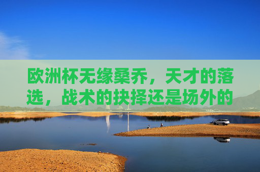 欧洲杯无缘桑乔,天才的落选,战术的抉择还是场外的风波?欧洲杯无缘桑乔,天才落选,战术抉择还是场外风波?