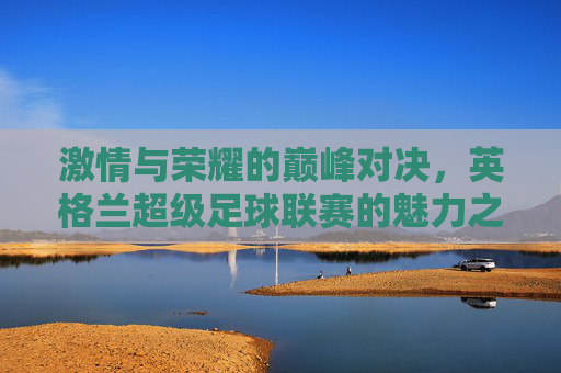 激情与荣耀的巅峰对决，英格兰超级足球联赛的魅力之旅，激情巅峰对决，荣耀英超之旅