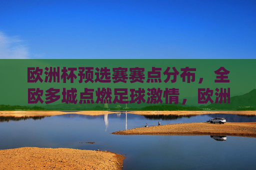 欧洲杯预选赛赛点分布,全欧多城点燃足球激情,欧洲杯预选赛赛点全欧分布,多城点燃足球激情