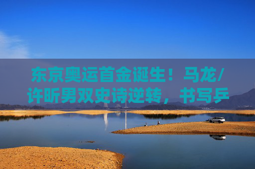 东京奥运首金诞生!马龙/许昕男双史诗逆转,书写乒乓新传奇