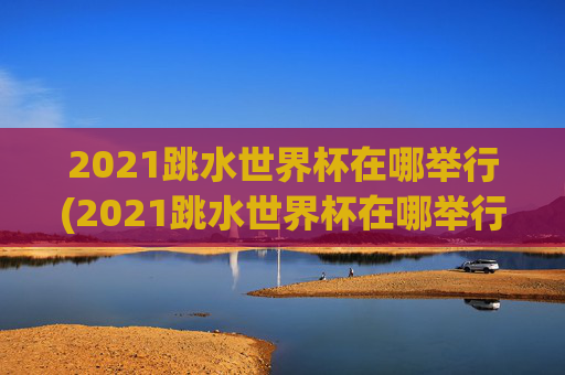 2021跳水世界杯在哪举行(2021跳水世界杯在哪举行的)
