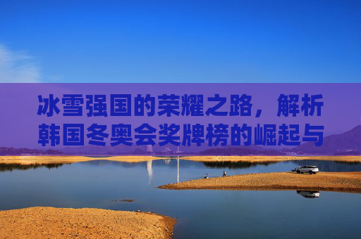 冰雪强国的荣耀之路，解析韩国冬奥会奖牌榜的崛起与坚守，韩国冬奥会奖牌榜，冰雪强国的崛起与坚守