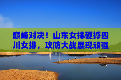 巅峰对决！山东女排硬撼四川女排，攻防大战展现顽强拼搏女排精神，巅峰对决！山东女排硬撼四川女排，攻防大战展现顽强拼搏女排精神