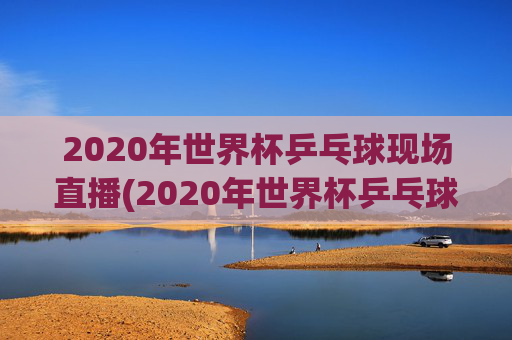 2020年世界杯乒乓球现场直播(2020年世界杯乒乓球现场直播视频)