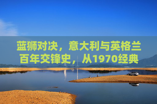 蓝狮对决，意大利与英格兰百年交锋史，从1970经典到2020巅峰，蓝狮对决，意大利与英格兰百年交锋史（1970经典至2020巅峰）