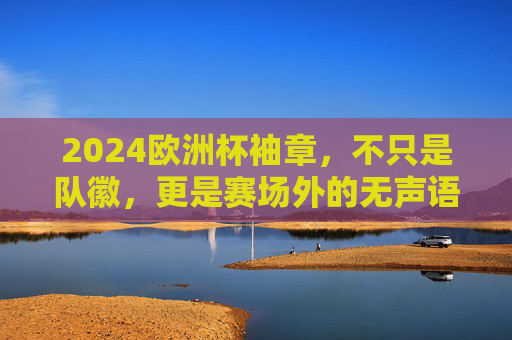 2024欧洲杯袖章，不只是队徽，更是赛场外的无声语言，2024欧洲杯袖章，赛场外的无声语言