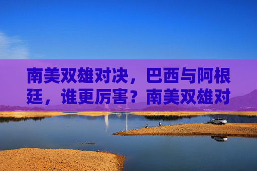 南美双雄对决，巴西与阿根廷，谁更厉害？南美双雄对决，巴西与阿根廷谁更胜一筹？