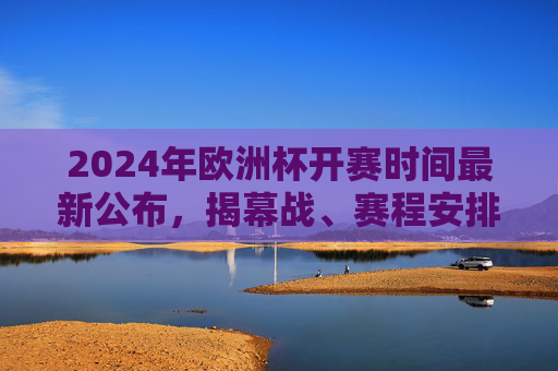 2024年欧洲杯开赛时间最新公布，揭幕战、赛程安排全解析，2024年欧洲杯开赛时间公布，揭幕战与赛程安排全解析
