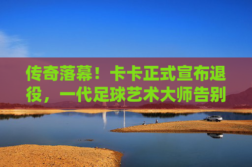 传奇落幕！卡卡正式宣布退役，一代足球艺术大师告别绿茵场，传奇卡卡退役，足球艺术大师谢幕