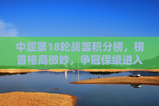 中超第18轮战罢积分榜,榜首格局微妙,争冠保级进入白热化,中超第18轮战罢,榜首格局微妙,争冠保级白热化