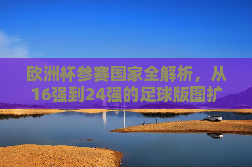 欧洲杯参赛国家全解析，从16强到24强的足球版图扩张，欧洲杯参赛版图扩张，从16强到24强的全解析