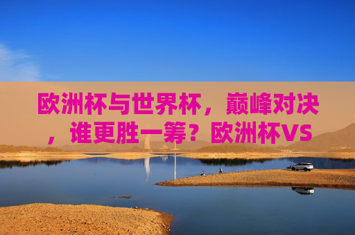 欧洲杯与世界杯,巅峰对决,谁更胜一筹?欧洲杯VS世界杯,巅峰对决,谁更胜一筹?