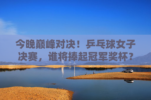 今晚巅峰对决！乒乓球女子决赛，谁将捧起冠军奖杯？今晚巅峰对决！乒乓球女子决赛谁能捧杯？