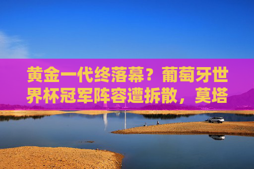 黄金一代终落幕？葡萄牙世界杯冠军阵容遭拆散，莫塔时代何去何从？葡萄牙黄金一代终落幕，莫塔时代何去何从？