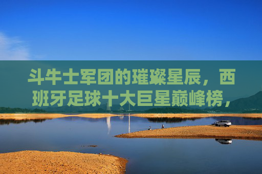 斗牛士军团的璀璨星辰,西班牙足球十大巨星巅峰榜,斗牛士军团十大巨星巅峰璀璨榜