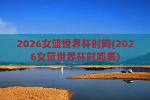 2026女篮世界杯时间(2026女篮世界杯时间表)