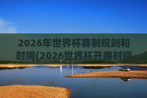 2026年世界杯赛制规则和时间(2026世界杯开赛时间)