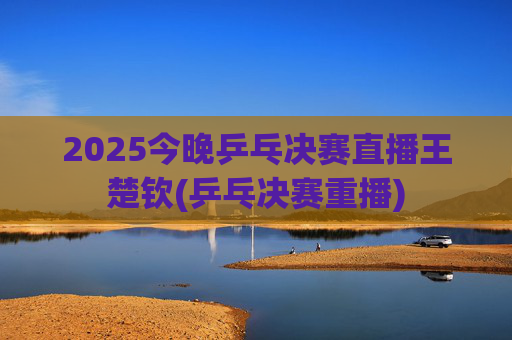 2025今晚乒乓决赛直播王楚钦(乒乓决赛重播)