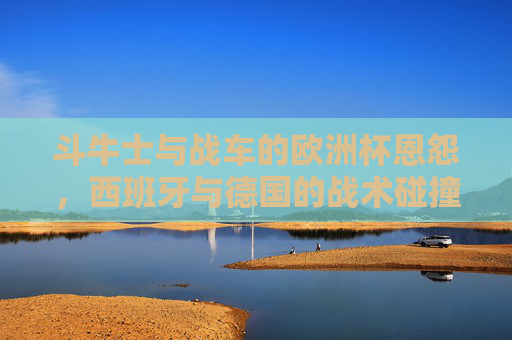 斗牛士与战车的欧洲杯恩怨,西班牙与德国的战术碰撞与传承,斗牛士与战车,欧洲杯恩怨下的战术碰撞与传承