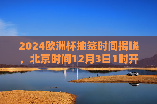 2024欧洲杯抽签时间揭晓,北京时间12月3日1时开启,32强分组悬念待解,2024欧洲杯抽签北京时间12月3日1时开启 32强分组悬念待解