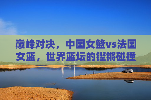 巅峰对决，中国女篮vs法国女篮，世界篮坛的铿锵碰撞，巅峰对决，中国女篮vs法国女篮，世界篮坛铿锵碰撞