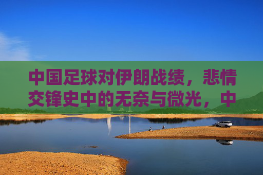 中国足球对伊朗战绩,悲情交锋史中的无奈与微光,中国足球对伊朗,悲情交锋史里的无奈与微光