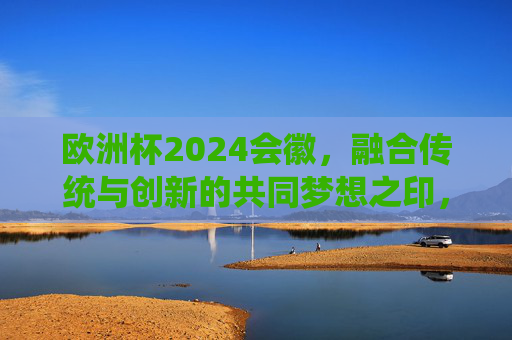 欧洲杯2024会徽，融合传统与创新的共同梦想之印，欧洲杯2024会徽，传统与创新的梦想印记