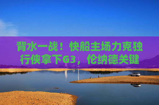 背水一战!快船主场力克独行侠拿下G3,伦纳德关键球定乾坤,系列赛悬念重启