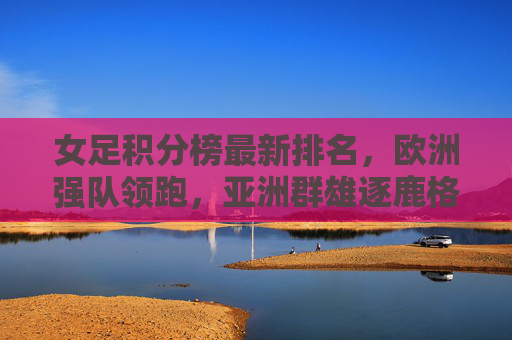 女足积分榜最新排名,欧洲强队领跑,亚洲群雄逐鹿格局生变,女足积分榜最新排名,欧洲强队领跑 亚洲群雄逐鹿格局生变
