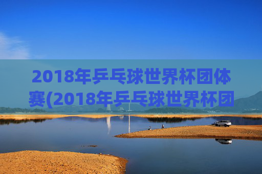 2018年乒乓球世界杯团体赛(2018年乒乓球世界杯团体赛女团决赛)2018年乒乓球世界杯团体赛女团决赛