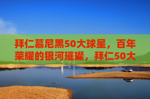拜仁慕尼黑50大球星，百年荣耀的银河璀璨，拜仁50大球星，百年荣耀的银河璀璨